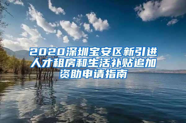 2020深圳宝安区新引进人才租房和生活补贴追加资助申请指南