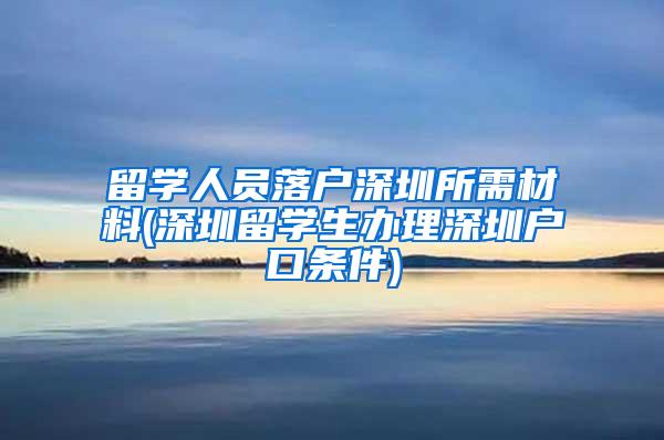 留学人员落户深圳所需材料(深圳留学生办理深圳户口条件)