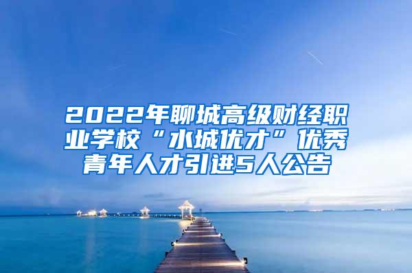 2022年聊城高级财经职业学校“水城优才”优秀青年人才引进5人公告