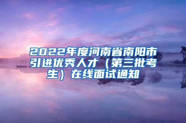 2022年度河南省南阳市引进优秀人才（第三批考生）在线面试通知