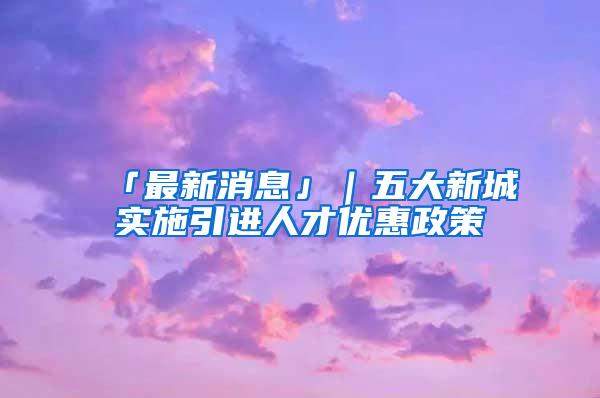 「最新消息」｜五大新城实施引进人才优惠政策