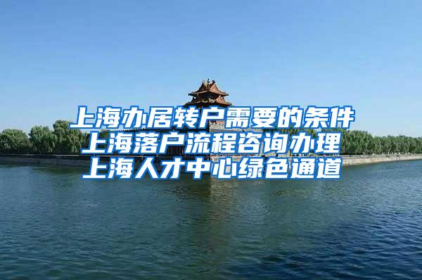 上海办居转户需要的条件 上海落户流程咨询办理 上海人才中心绿色通道
