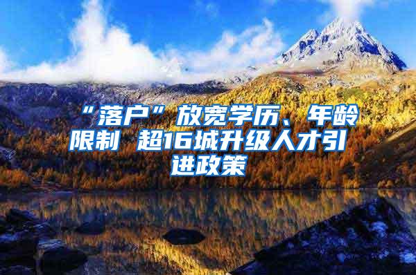 “落户”放宽学历、年龄限制 超16城升级人才引进政策