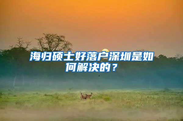 海归硕士好落户深圳是如何解决的？