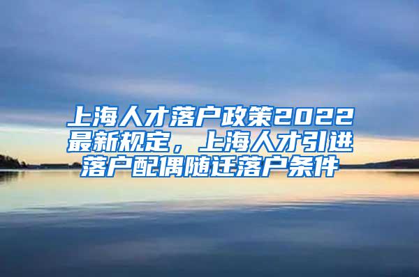 上海人才落户政策2022最新规定，上海人才引进落户配偶随迁落户条件