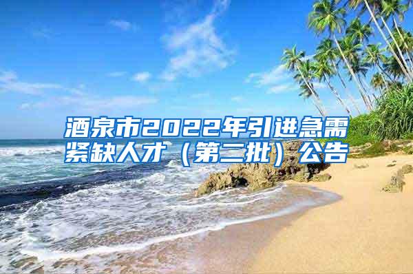 酒泉市2022年引进急需紧缺人才（第二批）公告