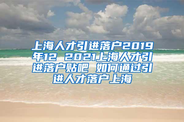 上海人才引进落户2019年12 2021上海人才引进落户贴吧 如何通过引进人才落户上海