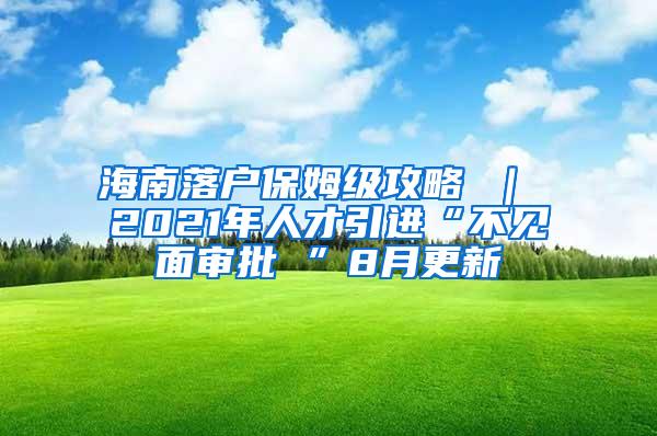 海南落户保姆级攻略 ｜ 2021年人才引进“不见面审批 ”8月更新