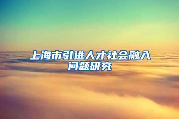 上海市引进人才社会融入问题研究