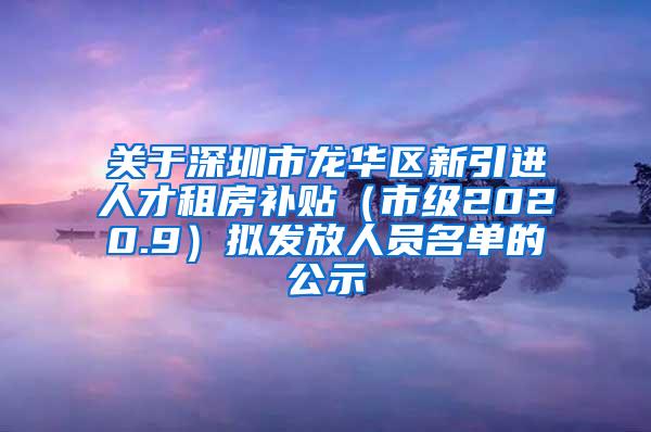 关于深圳市龙华区新引进人才租房补贴（市级2020.9）拟发放人员名单的公示