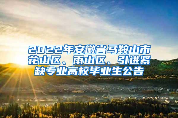 2022年安徽省马鞍山市花山区、雨山区、引进紧缺专业高校毕业生公告