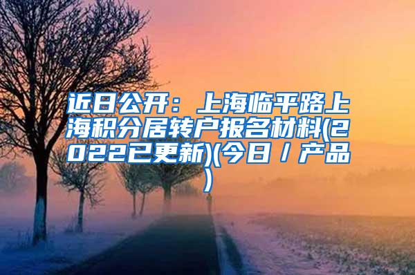 近日公开：上海临平路上海积分居转户报名材料(2022已更新)(今日／产品)