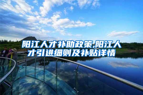 阳江人才补助政策,阳江人才引进细则及补贴详情