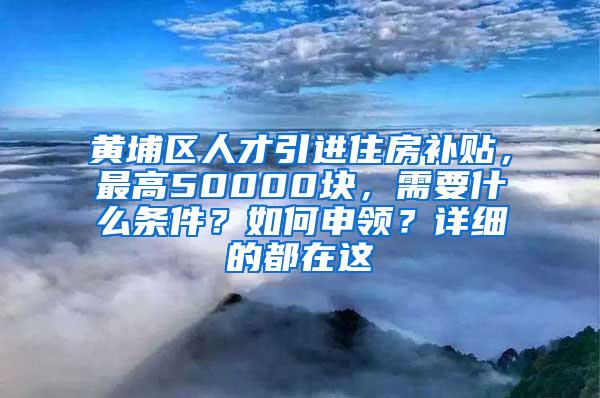 黄埔区人才引进住房补贴，最高50000块，需要什么条件？如何申领？详细的都在这