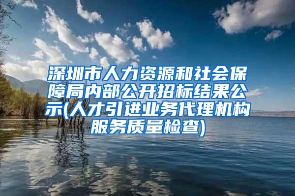 深圳市人力资源和社会保障局内部公开招标结果公示(人才引进业务代理机构服务质量检查)