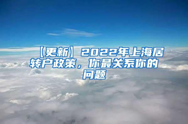 【更新】2022年上海居转户政策，你最关系你的问题