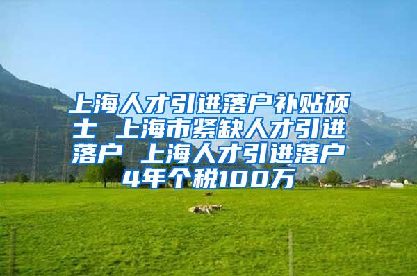 上海人才引进落户补贴硕士 上海市紧缺人才引进落户 上海人才引进落户4年个税100万