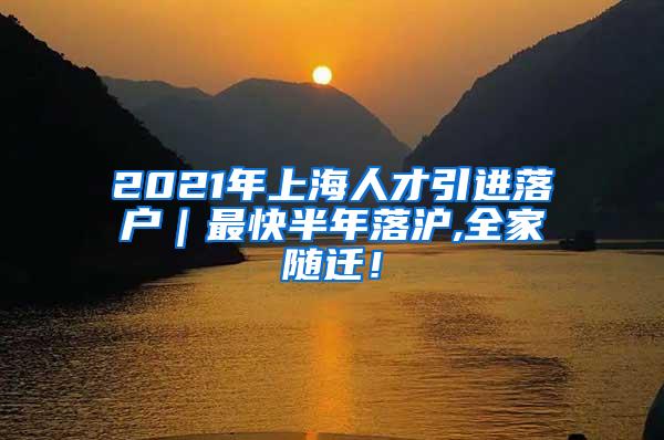 2021年上海人才引进落户｜最快半年落沪,全家随迁！