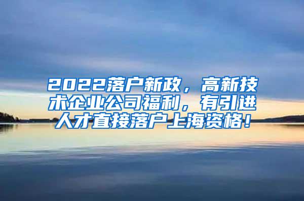 2022落户新政，高新技术企业公司福利，有引进人才直接落户上海资格！