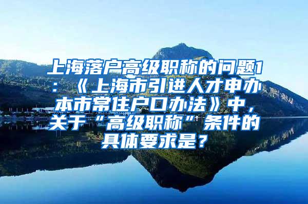 上海落户高级职称的问题1：《上海市引进人才申办本市常住户口办法》中，关于“高级职称”条件的具体要求是？