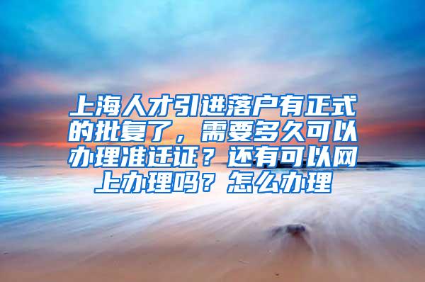 上海人才引进落户有正式的批复了，需要多久可以办理准迁证？还有可以网上办理吗？怎么办理