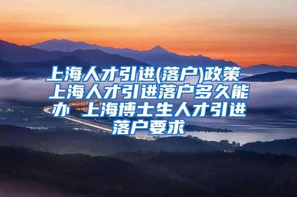 上海人才引进(落户)政策 上海人才引进落户多久能办 上海博士生人才引进落户要求