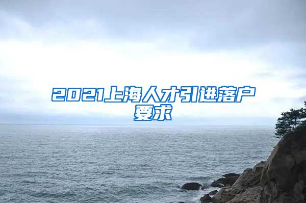 2021上海人才引进落户要求