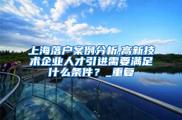 上海落户案例分析,高新技术企业人才引进需要满足什么条件？_重复