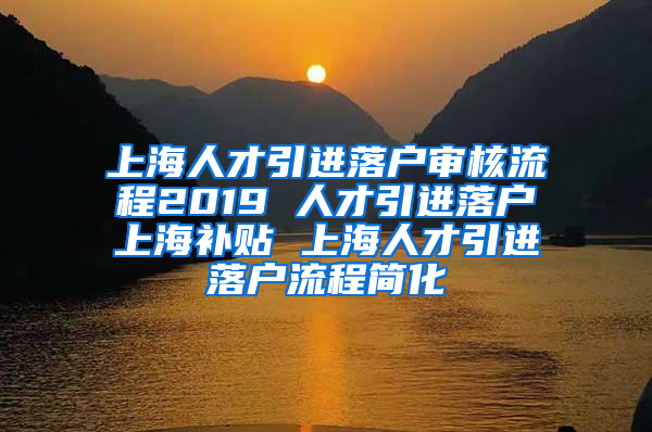 上海人才引进落户审核流程2019 人才引进落户上海补贴 上海人才引进落户流程简化