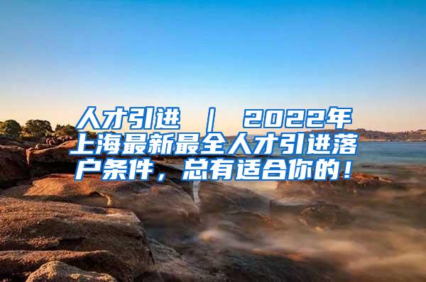 人才引进 ｜ 2022年上海最新最全人才引进落户条件，总有适合你的！