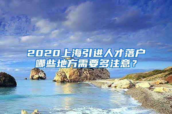 2020上海引进人才落户哪些地方需要多注意？