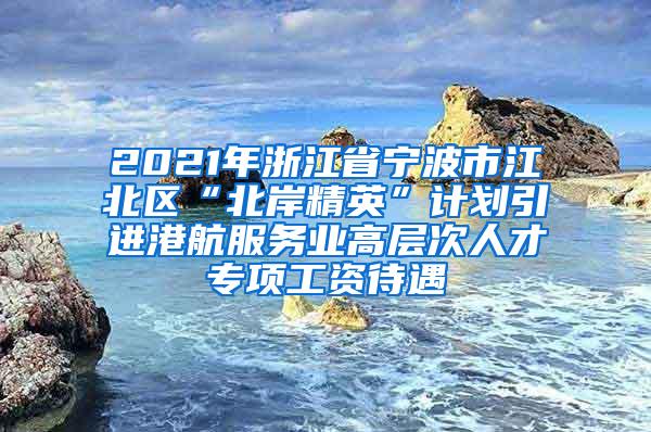 2021年浙江省宁波市江北区“北岸精英”计划引进港航服务业高层次人才专项工资待遇