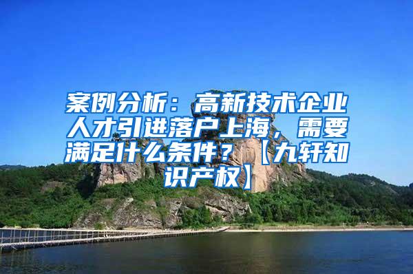 案例分析：高新技术企业人才引进落户上海，需要满足什么条件？【九轩知识产权】