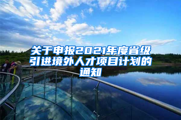 关于申报2021年度省级引进境外人才项目计划的通知