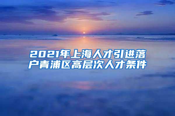2021年上海人才引进落户青浦区高层次人才条件