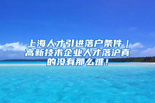 上海人才引进落户条件｜高新技术企业人才落沪真的没有那么难！