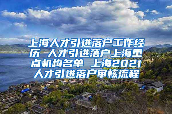 上海人才引进落户工作经历 人才引进落户上海重点机构名单 上海2021人才引进落户审核流程