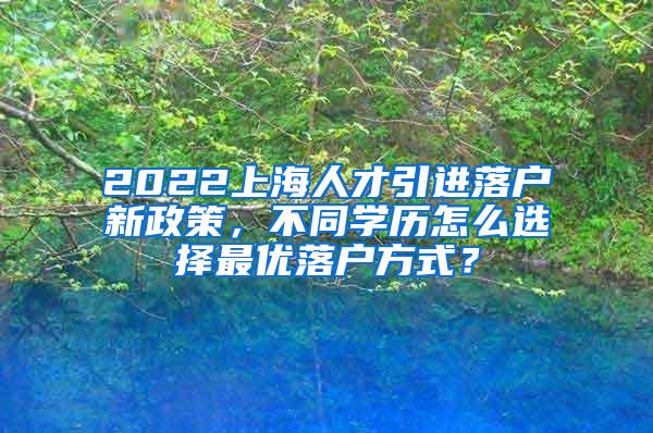 2022上海人才引进落户新政策，不同学历怎么选择最优落户方式？