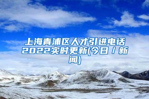 上海青浦区人才引进电话2022实时更新(今日／新闻)