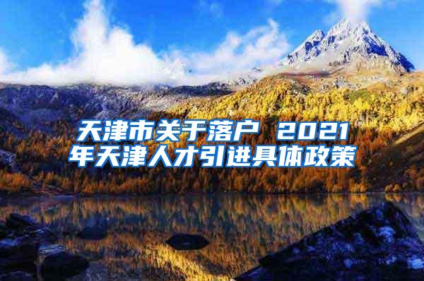 天津市关于落户 2021年天津人才引进具体政策