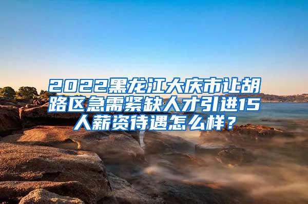 2022黑龙江大庆市让胡路区急需紧缺人才引进15人薪资待遇怎么样？