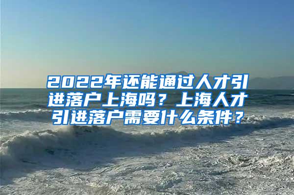 2022年还能通过人才引进落户上海吗？上海人才引进落户需要什么条件？