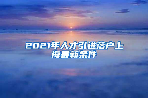 2021年人才引进落户上海最新条件