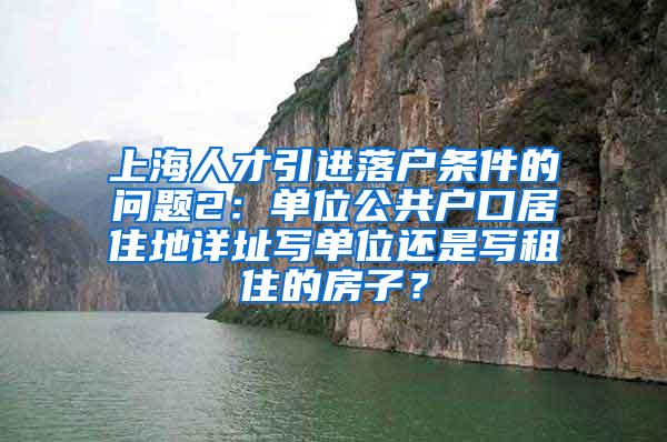 上海人才引进落户条件的问题2：单位公共户口居住地详址写单位还是写租住的房子？