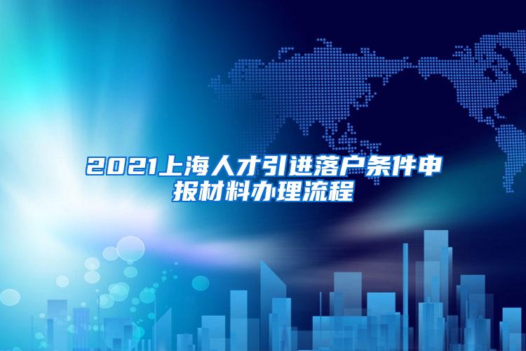 2021上海人才引进落户条件申报材料办理流程