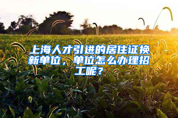 上海人才引进的居住证换新单位，单位怎么办理招工呢？