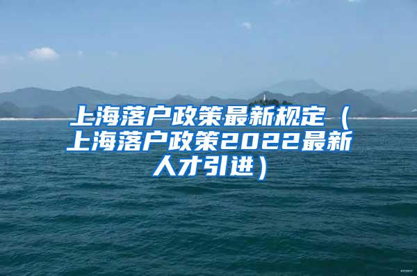 上海落户政策最新规定（上海落户政策2022最新人才引进）