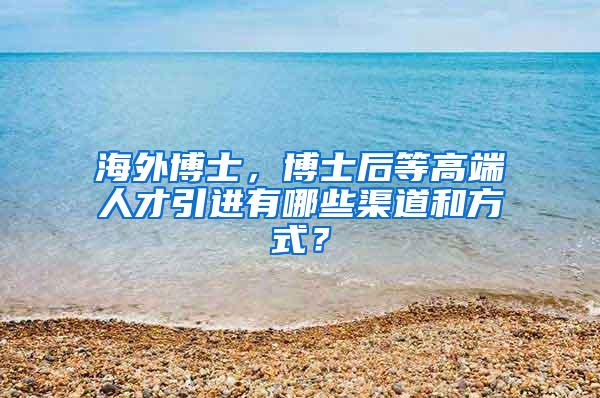 海外博士，博士后等高端人才引进有哪些渠道和方式？