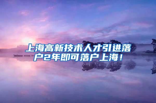 上海高新技术人才引进落户2年即可落户上海！