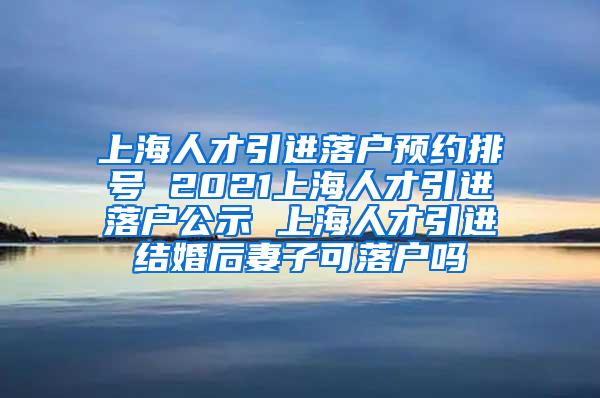 上海人才引进落户预约排号 2021上海人才引进落户公示 上海人才引进结婚后妻子可落户吗